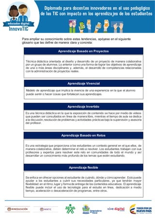 Para ampliar su conocimiento sobre estas tendencias, apóyese en el siguiente
glosario que las define de manera clara y concreta:
Técnica didáctica orientada al diseño y desarrollo de un proyecto de manera colaborativa
por un grupo de alumnos. Lo anterior como una forma de lograr los objetivos de aprendizaje
de una o más áreas disciplinares y, además, el desarrollo de competencias relacionadas
con la administración de proyectos reales.
Aprendizaje Basado en Proyectos
Modelo de aprendizaje que implica la vivencia de una experiencia en la que el alumno
puede sentir o hacer cosas que fortalecen sus aprendizajes.
Aprendizaje Vivencial
Es una técnica didáctica en la que la exposición de contenido se hace por medio de videos
que pueden ser consultados en línea de manera libre, mientras el tiempo de aula se dedica
a la discusión,resolución de problemas y actividades prácticas bajo la supervisión y asesoría
del profesor.
Aprendizaje Invertido
Es una estrategia que proporciona a los estudiantes un contexto general en el que ellos, de
manera colaborativa, deben determinar el reto a resolver. Los estudiantes trabajan con sus
profesores y expertos para resolver este reto en comunidades de todo el mundo y así
desarrollar un conocimiento más profundo de los temas que estén estudiando.
Aprendizaje Basado en Retos
Se enfoca en ofrecer opciones al estudiante de cuándo, dónde y cómoaprender. Estopuede
ayudar a los estudiantes a cubrir sus necesidades particulares, ya que tendrán mayor
flexibilidad en el ritmo, lugar y forma de entrega de los contenidos educativos. El aprendizaje
flexible puede incluir el uso de tecnología para el estudio en línea, dedicación a medio
tiempo, aceleración o desaceleración de programas, entre otros.
Aprendizaje flexible
 