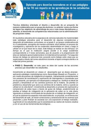 Técnica didáctica orientada al diseño y desarrollo de un proyecto de
manera colaborativa por un grupo de alumnos. Lo anterior como una forma
de lograr los objetivos de aprendizaje de una o más áreas disciplinares y,
además, el desarrollo de competencias relacionadas con la administración
de proyectos reales.
En la práctica educativa de la asignatura de ciencias naturales he implementado
esta estrategia educativa para el desarrollo de algunas competencias y
desarrollo de estándares curriculares, en el grado 5, en grupos colaborativos de
4 a 5 estudiantes, escogidos de manera voluntaria, ellos realizan un proceso de
investigación y aplicación de los contenidos desarrollados en clase y luego lo
utilizan en el que hacer de la clase. Este trabajo se realiza en dos tiempos: Un
tiempo es el que la institución asigna acorde a la carga académica
correspondiente a 4 horas semanales, que de acuerdo a la programación del
área se realizaría aproximadamenteen la mitad del primer periodo. Y el segundo
tiempo de trabajo es adicional más conocido como trabajo extra clase que es
supervisado a través del correo electrónico durante el lapso correspondiente a la
mitad del primer periodo.
● PASO 2. Desarrollo: en este paso se debe dar cuenta de las acciones
precisas que desarrollan los estudiantes.
Inicialmente se desarrolla en clases el desempeño que se desea alcanzar,
aplicando estrategia metodológicas como Aprendizaje Basado en Proyectos, o
por medio de proceso de indagación al respecto, interactuando constantemente
con procesos de socialización y explicación de interrogantes e inquietudes que
se les presente, por ejemplo si el desempeño a trabajar es: Verificar el efecto de
presión y temperatura en los cambios químicos de la materia. Se plantea un
problema a desarrollar que seria Los cambios de la materia, cómo y cuando se
utilizan en la vida diaria?, inicialmente se desarrolla un proceso de explicación y
comprensión de estas leyes a través de guías de trabajo, posteriormente se
plantea el trabajo de indagación de la aplicación de estas en la vida diaria,
siguiendo un proceso minimizado de las pautas de un trabajo de indagación, en
el cual se plasmenlos aspectos más esencialesde un proyecto, en el transcurso
del desarrollo de este, se hacen correcciones y aclaraciones de los avances que
presentan y para finalizar se socializa con una exposición el trabajo realizado,
sugiriendo en los estudiantes que la socialización se realice de manera creativa
y con el uso de las herramientas tecnológicas .
 