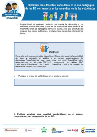 - Adaptabilidad al contexto: teniendo en cuenta la ubicación y los
diferentes matices culturales donde se va a desarrollar esta temática, es
importante tener los conceptos claros del cuento, para que el estudiante
compare los cuetos autóctonos, produzca texto según las orientaciones
dadas.
 Publique el enlace de su Slidshare en el siguiente campo:
ii. Políticas públicas para igualdad oportunidades en el acceso,
conocimiento, uso y apropiación de las TIC.
SlideShare:
Es un sitio web que permite alojar diapositivas. Ofrece a los usuarios la posibilidad
de subir y compartir en público o en privado presentaciones de
diapositivas: PowerPoint (.ppt, .pps, .pptx, .ppsx, .pot y.potx), OpenOffice (.odp);
presentaciones e infografías PDF (.pdf); documentos en Adobe PDF
(.pdf), Microsoft Word (.doc, .docx y.rtf), OpenOffice (.odt) y la mayoría de
documentos de texto sin formato (.txt).
 