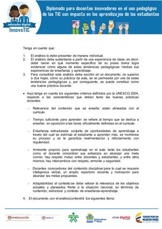 Tenga en cuenta que:
1. El análisis lo debe presentar de manera individual.
2. El análisis debe sustentarse a partir de una experiencia de clase, es decir,
debe narrar en qué momento específico de su praxis diaria logra
evidenciar cómo alguna de estas tendencias pedagógicas medias sus
experiencias de enseñanza y aprendizaje.
3. Para consolidar este análisis debe escribir en un documento, no superior
a dos hojas, cómo su práctica de aula, se ve permeada por una de estas
tendencias pedagógicas y, por consiguiente, se puede constituir como
una buena práctica docente:
 Aquí tenga en cuenta los siguientes criterios definidos por la UNESCO 2004,
respecto a las características que deben tener las buenas prácticas
docentes:
- Relevancia del contenido que se enseña: están alineadas con el
currículo.
- Tiempo suficiente para aprender: se refiere al tiempo que se dedica a
enseñar, en oposición a las horas oficialmente definidas en el currículo.
- Enseñanza estructurada: conjunto de oportunidades de aprendizaje a
través del cual se estimula al estudiante a aprender más, se monitorea
su proceso y se le garantiza realimentación y reforzamiento con
regularidad.
- Ambiente propicio para aprendizaje en el aula: tanto los estudiantes
como el docente concentran sus esfuerzos en alcanzar una meta
común, hay respeto mutuo entre docentes y estudiantes, y entre ellos
mismos; hay intercambios con respeto, armonía y seguridad.
- Docentes conocedores del contenido disciplinar:para lo cual se requiere
inteligencia verbal, un amplio repertorio docente y motivación para
alcanzar las metas propuestas.
- Adaptabilidad al contexto:se debe valorar la relevancia de los objetivos
actuales y planeados frente a la situación nacional, en términos de
contenido, estructura y contexto de enseñanza-aprendizaje.
4. El documento con el análisiscontendrá los siguientes ítems:
 