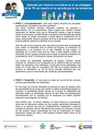 ● PASO 1. Conceptualización: este paso implica describir las principales
características de práctica educativa (contexto).
Los seres humanos tenemos diferentes maneras de aprender y
relacionarnos con el conocimiento. Estos implica que nuestros canales
sensoriales se articulan para que la información ingrese y viaje al cerebro
donde es procesada y posteriormente se produzca una respuesta que puede
variar desde un simple movimiento o gesto hasta la construcción de un
nuevo conocimiento donde la persona da fe de lo aprendido cuando en sus
propias palabras expresa lo enseñado por su docente.
Salir del aula a otros espacios abre una puerta para favorecer el aprendizaje
pues motiva al estudiante ante el cambio del espacio, la iluminación, la
organización, y el mobiliario de un sitio diferente al aula regular. La
tecnología por sí misma hace que los niños y niñas tengan el deseo de
interactuar con los equipos porque pone en juego el aspecto kinestécico y la
posibilidad de “tocar” la información a través del teclado o el mouse.
Las teorías de aprendizaje significativo de Bruner, Vigtosky, Ausbel
proponen en coherencia con lo expuesto por la UNESCO que los currículos
deben ser adaptados a las realidades y condiciones de los estudiantes y del
medio en el que ellos se encuentran. Por ello en el grado segundo de
primaria la información se da de forma concreta buscando que sea
significativa y que el conocimiento sea construido participativamente.
● PASO 2. Desarrollo: en este paso se debe dar cuenta de las acciones
precisas que desarrollan los estudiantes.
En una clase de Ciencias Naturales se presentó un video de youtube sobre
las necesidades de los seres vivos donde se aplicó el aprendizaje basado en
vivencias, el aprendizaje flexible porque en el grupo de estudiantes hay
diferentes estilos de aprendizaje además de dos niños con discapacidad,
encontrándome con la sorpresa que el estudiante con déficit cognitivo
respondió a las preguntas de refuerzo.
Esto significa que el recurso utilizado, un video; favoreció su aprendizaje
dado que la información entraba por dos canales sensoriales diferentes: la
visión y la audición las que se complementaron mutuamente y lograron
mantener la atención, ofrecer información que perdure en el tiempo y a partir
de allí construir nuevos aprendizajes los que se evidenciaron en clases
posteriores cuando los niños y niñas lograron construir textos cortos con la
información recibida.
 