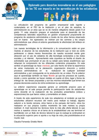 La articulación del programa de gestión empresarial está vigente y
contemplada en el PEI de la Institución y en el plan de estudios, la
administración es un área que se ve de manera obligatoria desde grado 6 al
grado 11 esta situación prepara al estudiante para el desarrollo de las
competencias laborales especificas en gestión empresarial propiamente en
programa de asistencia administrativa a través de los años hemos observado
que en buena los egresados se inclinan por las carreras y los cargos
administrativos que ofrece el entorno garantizando la efectividad del énfasis en
administración.
Las nuevas tecnologías de la información y la comunicación están en gran
medida al alcance de los estudiantes de la institución que si bien es cierto
pertenecen a clases menos favorecidas de nuestra sociedad siente gran
atracción por el uso de celulares de alta tecnología conectados a las redes
sociales y al internet. Aprovechando esta coyuntura se facilita el diseño de
actividades que promuevan el uso de su celular para tareas académicas que
refuerzan la comprensión de los diferentes contenidos propuestos. En este
sentido el aprendizaje se hace vivencial, por solo hecho de tener la experiencia
de verse involucrado en la planeación, organización dirección y control
procesos administrativos en la realización de cualquier actividad
administrativa y por consiguiente en la producción de un video. Por lo anterior
aquí el aprendizaje también se hace flexible ya que los procesos de cuando,
donde y como aprender se hacen visibles en cuanto al ritmo, lugar y forma de
entrega de las tareas propuestas y son los mismos estudiantes que toman sus
propias decisiones acerca de cómo evidencian su aprendizaje.
La anterior experiencia expuesta genera un ambiente propicio para el
aprendizaje en el aula porque permite la participación tanto de estudiantes
como docente en la evaluación de los productos presentados (videos y
exposiciones) los que fueron vistos y comentados en clase.
A través de esta experiencia de aula nos adaptamos al contexto ya que los
estudiantes utilizaron recursos del medio para realizar su trabajo, algunos
salieron a la tienda cercana, otros fueron a los parques del barrio, otros los
realizaron en sus propios cuartos mostrando de esta manera su propia
realidad. A nivel nacional los técnicos tiene la más alta oferta laboral, lo que
motiva a nuestros chicos en el tema de la empleabilidad una vez terminan el
bachillerato con un título de técnico laboral lo que no excluye la continuidad en
la educación superior pero si aporta a su hoja de vida y las posibilidades en el
mundo real.
Claudia Fernanda Giraldo Marín
 