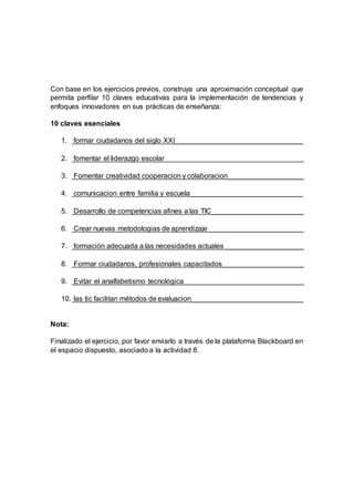 Con base en los ejercicios previos, construya una aproximación conceptual que
permita perfilar 10 claves educativas para la implementación de tendencias y
enfoques innovadores en sus prácticas de enseñanza:
10 claves esenciales
1. formar ciudadanos del siglo XXI________________________________
2. fomentar el liderazgo escolar___________________________________
3. Fomentar creatividad cooperacion y colaboracion___________________
4. comunicacion entre familia y escuela____________________________
5. Desarrollo de competencias afines a las TIC_______________________
6. Crear nuevas metodologias de aprendizaje________________________
7. formación adecuada a las necesidades actuales____________________
8. Formar ciudadanos, profesionales capacitados ____________________
9. Evitar el analfabetismo tecnológica______________________________
10. las tic facilitan métodos de evaluacion____________________________
Nota:
Finalizado el ejercicio, por favor enviarlo a través de la plataforma Blackboard en
el espacio dispuesto, asociado a la actividad 8.
 