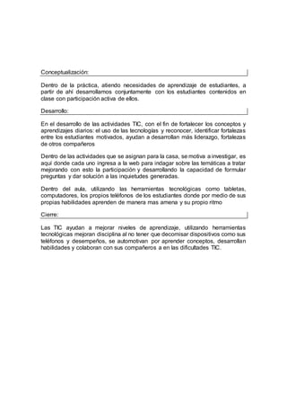 Conceptualización:
Dentro de la práctica, atiendo necesidades de aprendizaje de estudiantes, a
partir de ahí desarrollamos conjuntamente con los estudiantes contenidos en
clase con participación activa de ellos.
Desarrollo:
En el desarrollo de las actividades TIC, con el fin de fortalecer los conceptos y
aprendizajes diarios: el uso de las tecnologías y reconocer, identificar fortalezas
entre los estudiantes motivados, ayudan a desarrollan más liderazgo, fortalezas
de otros compañeros
Dentro de las actividades que se asignan para la casa, se motiva a investigar, es
aquí donde cada uno ingresa a la web para indagar sobre las temáticas a tratar
mejorando con esto la participación y desarrollando la capacidad de formular
preguntas y dar solución a las inquietudes generadas.
Dentro del aula, utilizando las herramientas tecnológicas como tabletas,
computadores, los propios teléfonos de los estudiantes donde por medio de sus
propias habilidades aprenden de manera mas amena y su propio ritmo
Cierre:
Las TIC ayudan a mejorar niveles de aprendizaje, utilizando herramientas
tecnológicas mejoran disciplina al no tener que decomisar dispositivos como sus
teléfonos y desempeños, se automotivan por aprender conceptos, desarrollan
habilidades y colaboran con sus compañeros a en las dificultades TIC.
 