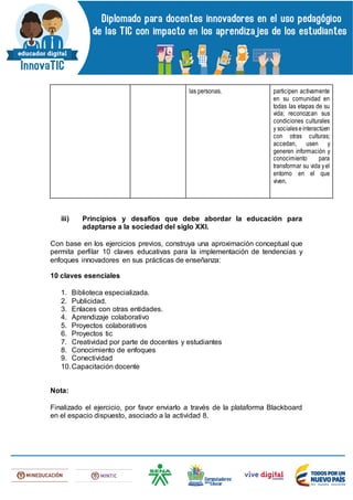 las personas. participen activamente
en su comunidad en
todas las etapas de su
vida; reconozcan sus
condiciones culturales
y socialeseinteractúen
con otras culturas;
accedan, usen y
generen información y
conocimiento para
transformar su vida yel
entorno en el que
viven.
iii) Principios y desafíos que debe abordar la educación para
adaptarse a la sociedad del siglo XXI.
Con base en los ejercicios previos, construya una aproximación conceptual que
permita perfilar 10 claves educativas para la implementación de tendencias y
enfoques innovadores en sus prácticas de enseñanza:
10 claves esenciales
1. Biblioteca especializada.
2. Publicidad.
3. Enlaces con otras entidades.
4. Aprendizaje colaborativo
5. Proyectos colaborativos
6. Proyectos tic
7. Creatividad por parte de docentes y estudiantes
8. Conocimiento de enfoques
9. Conectividad
10.Capacitación docente
Nota:
Finalizado el ejercicio, por favor enviarlo a través de la plataforma Blackboard
en el espacio dispuesto, asociado a la actividad 8.
 
