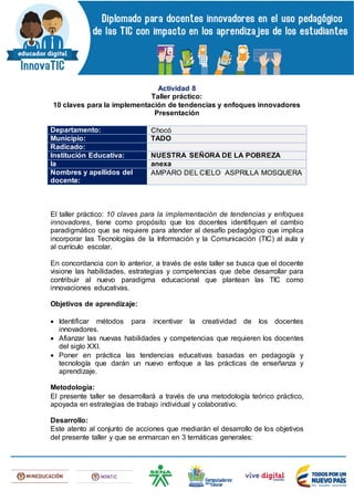 Actividad 8
Taller práctico:
10 claves para la implementación de tendencias y enfoques innovadores
Presentación
Departamento: Chocó
Municipio: TADO
Radicado:
Institución Educativa: NUESTRA SEÑORA DE LA POBREZA
la anexa
Nombres y apellidos del
docente:
AMPARO DEL CIELO ASPRILLA MOSQUERA
El taller práctico: 10 claves para la implementación de tendencias y enfoques
innovadores, tiene como propósito que los docentes identifiquen el cambio
paradigmático que se requiere para atender al desafío pedagógico que implica
incorporar las Tecnologías de la Información y la Comunicación (TIC) al aula y
al currículo escolar.
En concordancia con lo anterior, a través de este taller se busca que el docente
visione las habilidades, estrategias y competencias que debe desarrollar para
contribuir al nuevo paradigma educacional que plantean las TIC como
innovaciones educativas.
Objetivos de aprendizaje:
 Identificar métodos para incentivar la creatividad de los docentes
innovadores.
 Afianzar las nuevas habilidades y competencias que requieren los docentes
del siglo XXI.
 Poner en práctica las tendencias educativas basadas en pedagogía y
tecnología que darán un nuevo enfoque a las prácticas de enseñanza y
aprendizaje.
Metodología:
El presente taller se desarrollará a través de una metodología teórico práctico,
apoyada en estrategias de trabajo individual y colaborativo.
Desarrollo:
Este atento al conjunto de acciones que mediarán el desarrollo de los objetivos
del presente taller y que se enmarcan en 3 temáticas generales:
 