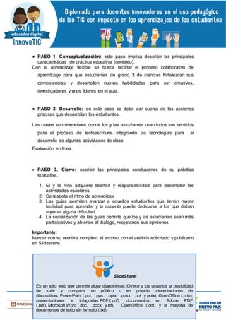 ● PASO 1. Conceptualización: este paso implica describir las principales
características de práctica educativa (contexto).
Con el aprendizaje flexible se busca facilitar el proceso colaborativo de
aprendizaje para que estudiantes de grado 3 de ciencias fortalezcan sus
competencias y desarrollen nuevas habilidades para ser creativos,
investigadores y unos líderes en el aula.
● PASO 2. Desarrollo: en este paso se debe dar cuenta de las acciones
precisas que desarrollan los estudiantes.
Las clases son vivenciales donde los y las estudiantes usan todos sus sentidos
para el proceso de lectoescritura, integrando las tecnologías para el
desarrollo de algunas actividades de clase.
Evaluación en línea.
 PASO 3. Cierre: escribir las principales conclusiones de su práctica
educativa.
1. El y la niña adquiere libertad y responsabilidad para desarrollar las
actividades escolares.
2. Se respeta el ritmo de aprendizaje
3. Las guías permiten avanzar a aquellos estudiantes que tienen mayor
facilidad para aprender y la docente puede dedicarse a los que deben
superar alguna dificultad.
4. La socialización de las guías permite que los y las estudiantes sean más
participativos y abiertos al diálogo, respetando sus opiniones.
Importante:
Marcar con su nombre completo el archivo con el análisis solicitado y publicarlo
en Slideshare.
SlideShare:
Es un sitio web que permite alojar diapositivas. Ofrece a los usuarios la posibilidad
de subir y compartir en público o en privado presentaciones de
diapositivas: PowerPoint (.ppt, .pps, .pptx, .ppsx, .pot y.potx), OpenOffice (.odp);
presentaciones e infografías PDF (.pdf); documentos en Adobe PDF
(.pdf), Microsoft Word (.doc, .docx y.rtf), OpenOffice (.odt) y la mayoría de
documentos de texto sin formato (.txt).
 