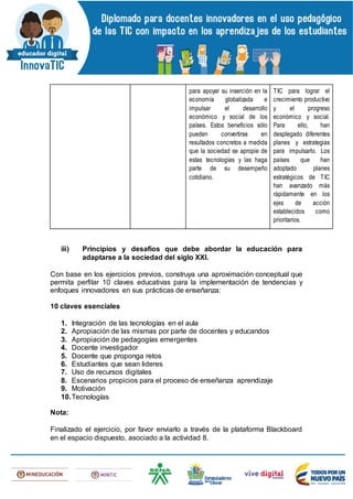 para apoyar su inserción en la
economía globalizada e
impulsar el desarrollo
económico y social de los
países. Estos beneficios sólo
pueden convertirse en
resultados concretos a medida
que la sociedad se apropie de
estas tecnologías y las haga
parte de su desempeño
cotidiano.
TIC para lograr el
crecimiento productivo
y el progreso
económico y social.
Para ello, han
desplegado diferentes
planes y estrategias
para impulsarlo. Los
países que han
adoptado planes
estratégicos de TIC
han avanzado más
rápidamente en los
ejes de acción
establecidos como
prioritarios.
iii) Principios y desafíos que debe abordar la educación para
adaptarse a la sociedad del siglo XXI.
Con base en los ejercicios previos, construya una aproximación conceptual que
permita perfilar 10 claves educativas para la implementación de tendencias y
enfoques innovadores en sus prácticas de enseñanza:
10 claves esenciales
1. Integración de las tecnologías en el aula
2. Apropiación de las mismas por parte de docentes y educandos
3. Apropiación de pedagogías emergentes
4. Docente investigador
5. Docente que proponga retos
6. Estudiantes que sean lideres
7. Uso de recursos digitales
8. Escenarios propicios para el proceso de enseñanza aprendizaje
9. Motivación
10.Tecnologías
Nota:
Finalizado el ejercicio, por favor enviarlo a través de la plataforma Blackboard
en el espacio dispuesto, asociado a la actividad 8.
 