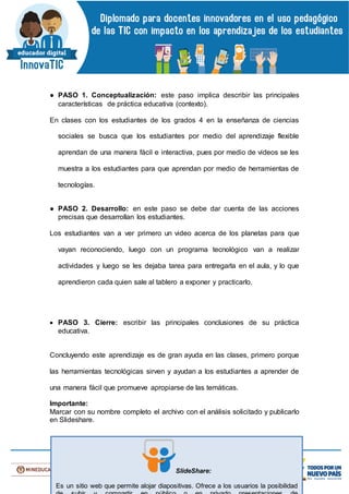 ● PASO 1. Conceptualización: este paso implica describir las principales
características de práctica educativa (contexto).
En clases con los estudiantes de los grados 4 en la enseñanza de ciencias
sociales se busca que los estudiantes por medio del aprendizaje flexible
aprendan de una manera fácil e interactiva, pues por medio de videos se les
muestra a los estudiantes para que aprendan por medio de herramientas de
tecnologías.
● PASO 2. Desarrollo: en este paso se debe dar cuenta de las acciones
precisas que desarrollan los estudiantes.
Los estudiantes van a ver primero un video acerca de los planetas para que
vayan reconociendo, luego con un programa tecnológico van a realizar
actividades y luego se les dejaba tarea para entregarla en el aula, y lo que
aprendieron cada quien sale al tablero a exponer y practicarlo.
 PASO 3. Cierre: escribir las principales conclusiones de su práctica
educativa.
Concluyendo este aprendizaje es de gran ayuda en las clases, primero porque
las herramientas tecnológicas sirven y ayudan a los estudiantes a aprender de
una manera fácil que promueve apropiarse de las temáticas.
Importante:
Marcar con su nombre completo el archivo con el análisis solicitado y publicarlo
en Slideshare.
SlideShare:
Es un sitio web que permite alojar diapositivas. Ofrece a los usuarios la posibilidad
 