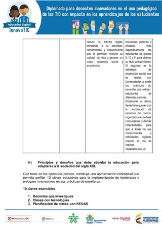 reducir la brecha digital,
brindando a la sociedad,
herramientas y conocimiento
que le permitan mejorar su
calidad de vida y generar un
mejor desarrollo social y
económico.
educativas públicas y
privadas, más
específicamente los
estudiantes de grados
9, 10 y11 para obtener
su título de bachilleres.
El segundo es la
estrategia de
proyección social que
se realiza con
Universidades a través
las prácticas y/o
pasantías que realizan
estudiantes de
diferentes carreras.
Finalmente el último
frente tiene quever con
la vinculación de
personas del común,
organizacionesdebase
comunitarias y demás
colectividades, para
que a través de sus
conocimientos y
habilidades digitales
inspiren el uso de
internet.
Separador-wifi_v2
iii) Principios y desafíos que debe abordar la educación para
adaptarse a la sociedad del siglo XXI.
Con base en los ejercicios previos, construya una aproximación conceptual que
permita perfilar 10 claves educativas para la implementación de tendencias y
enfoques innovadores en sus prácticas de enseñanza:
10 claves esenciales
1. Docentes que investigues
2. Clases con tecnologías
3. Planificación de clases con REDAS
 