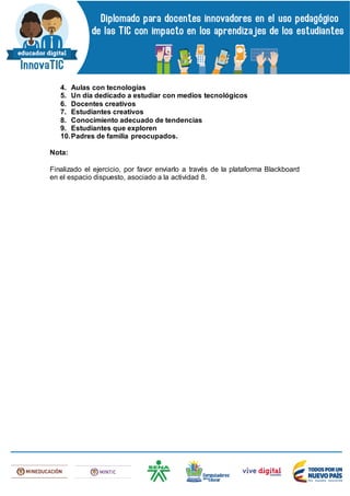 4. Aulas con tecnologías
5. Un día dedicado a estudiar con medios tecnológicos
6. Docentes creativos
7. Estudiantes creativos
8. Conocimiento adecuado de tendencias
9. Estudiantes que exploren
10.Padres de familia preocupados.
Nota:
Finalizado el ejercicio, por favor enviarlo a través de la plataforma Blackboard
en el espacio dispuesto, asociado a la actividad 8.
 