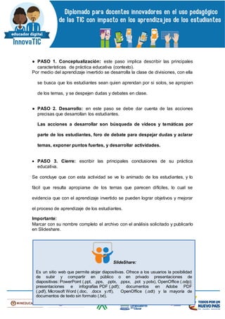 ● PASO 1. Conceptualización: este paso implica describir las principales
características de práctica educativa (contexto).
Por medio del aprendizaje invertido se desarrolla la clase de divisiones, con ella
se busca que los estudiantes sean quien aprendan por si solos, se apropien
de los temas, y se despejen dudas y debates en clase.
● PASO 2. Desarrollo: en este paso se debe dar cuenta de las acciones
precisas que desarrollan los estudiantes.
Las acciones a desarrollar son búsqueda de videos y temáticas por
parte de los estudiantes, foro de debate para despejar dudas y aclarar
temas, exponer puntos fuertes, y desarrollar actividades.
 PASO 3. Cierre: escribir las principales conclusiones de su práctica
educativa.
Se concluye que con esta actividad se ve lo animado de los estudiantes, y lo
fácil que resulta apropiarse de los temas que parecen difíciles, lo cual se
evidencia que con el aprendizaje invertido se pueden lograr objetivos y mejorar
el proceso de aprendizaje de los estudiantes.
Importante:
Marcar con su nombre completo el archivo con el análisis solicitado y publicarlo
en Slideshare.
SlideShare:
Es un sitio web que permite alojar diapositivas. Ofrece a los usuarios la posibilidad
de subir y compartir en público o en privado presentaciones de
diapositivas: PowerPoint (.ppt, .pps, .pptx, .ppsx, .pot y.potx), OpenOffice (.odp);
presentaciones e infografías PDF (.pdf); documentos en Adobe PDF
(.pdf), Microsoft Word (.doc, .docx y.rtf), OpenOffice (.odt) y la mayoría de
documentos de texto sin formato (.txt).
 