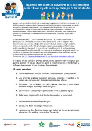 que se requierencambiosglobales.Esnecesarioque losgobiernosinviertanmásrecursosenel
ámbitoeducativoparacontribuira laevoluciónde lasociedad,dandopasoanuevasformasde
aprendizaje adaptadoalaera digital ya la nuevasociedaddel sigloXXI.Porotrolado,los
docentesdebencambiarsumentalidad,aprovecharsuspotencialidadesyfavorecerun
modeloinnovador.Tantolacreatividadcomolainnovaciónsonpuntosclave paralograrun
aprendizaje aumentado.Se tratade construirnuevosmodeloseducativos,organizadose
interactivos.
Clavesfinalesdel tema1.Cuandohablamosde sociedad1.0,2.0 y 3.0 nos referimosa
paradigmasque actualmente convivende manerasimultánea,hastaenlospaísesmás
desarrollados.2.La sociedaddel sigloXXIrequierenindividuoscreativos,emprendedores,
críticos, competentesconlasTIC, con altosdotessocialesyque se adaptenfácilmente a
ambienteslaboralesdiversos.3.Es trascendental el establecimientode políticaspúblicas
regionalesparael desarrollosostenible enel que unode lospilaressealainclusiónsocial.4.La
consideraciónde que todoslosjóvenessonnativosdigitalesydominanlasTICpara usosde
provechoenel sigloXXI,esunmitoque hay que romper.
Tomadode: file:///E:/Documents/Downloads/20_encuentrointernacionaleducacion.pdf
Con base en los ejercicios previos, construya una aproximación conceptual que
permita perfilar 10 claves educativas para la implementación de tendencias y
enfoques innovadores en sus prácticas de enseñanza:
10 claves esenciales
1. Formar estudiantes críticos, creativos, emprendedores y responsables.
2. Los entornos digitales necesitan cambios, eficiencia y rapidez y no
excluir a las personas con discapacidad intelectual o física.
3. Rediseñar los currículos con metodologías dinámicas y cambiantes
donde se incluyan el manejo de tecnológicas.
4. Se debe tener una formación permanente como ciudadano digital.
5. Debe haber cooperación de la familia, la escuela y la comunidad.
6. Se debe evitar la ansiedad tecnológica.
7. Se requiere de un liderazgo institucional.
8. Interacción de tres factores claves para incluir las tics en los procesos
educativos: Contenidos, pedagogía y Tecnología.
 