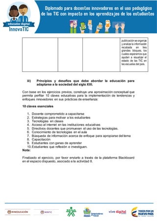 publicaciónseorganiza
y analiza la información
recabada en tres
grandes bloques, los
cuales esperamos que
ayuden a visualizar el
estado de las TIC en
las escuelas del país.
iii) Principios y desafíos que debe abordar la educación para
adaptarse a la sociedad del siglo XXI.
Con base en los ejercicios previos, construya una aproximación conceptual que
permita perfilar 10 claves educativas para la implementación de tendencias y
enfoques innovadores en sus prácticas de enseñanza:
10 claves esenciales
1. Docente comprometido a capacitarse
2. Estrategias para motivar a los estudiantes
3. Tecnologías en clases
4. Acceso al internet en las instituciones educativas
5. Directivos docentes que promuevan el uso de las tecnologías.
6. Conocimiento de tecnologías en el aula
7. Búsqueda de información acerca de enfoque para apropiarse del tema
8. Capacitación
9. Estudiantes con ganas de aprender
10.Estudiantes que reflexión e investiguen.
Nota:
Finalizado el ejercicio, por favor enviarlo a través de la plataforma Blackboard
en el espacio dispuesto, asociado a la actividad 8.
 