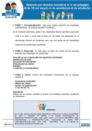 ● PASO 1. Conceptualización: este paso implica describir las principales
características de práctica educativa (contexto).
En la institución educativa, grado 4 los estudiantes desean aprender acerca del
cielo y su color, y como sale la lluvia por tal motivo nos apoyamos en el
aprendizaje basado en proyectos para que con ayuda de las tecnologías
solucionar la problemática planteada.
● PASO 2. Desarrollo: en este paso se debe dar cuenta de las acciones
precisas que desarrollan los estudiantes.
Para ello se van a desarrollar las siguientes actividades
Distribución de roles
Búsqueda de información
Presentación de videos
Debates
Y solución a la problemática.
 PASO 3. Cierre: escribir las principales conclusiones de su práctica
educativa.
Fomenta la creatividad
Mejora las clases
Ayuda a la participación
Y uso de las Tic
Importante:
Marcar con su nombre completo el archivo con el análisis solicitado y publicarlo
en Slideshare.
SlideShare:
Es un sitio web que permite alojar diapositivas. Ofrece a los usuarios la posibilidad
de subir y compartir en público o en privado presentaciones de
diapositivas: PowerPoint (.ppt, .pps, .pptx, .ppsx, .pot y.potx), OpenOffice (.odp);
presentaciones e infografías PDF (.pdf); documentos en Adobe PDF
(.pdf), Microsoft Word (.doc, .docx y.rtf), OpenOffice (.odt) y la mayoría de
documentos de texto sin formato (.txt).
 