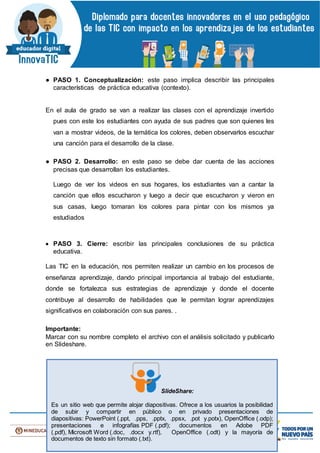 ● PASO 1. Conceptualización: este paso implica describir las principales
características de práctica educativa (contexto).
En el aula de grado se van a realizar las clases con el aprendizaje invertido
pues con este los estudiantes con ayuda de sus padres que son quienes les
van a mostrar videos, de la temática los colores, deben observarlos escuchar
una canción para el desarrollo de la clase.
● PASO 2. Desarrollo: en este paso se debe dar cuenta de las acciones
precisas que desarrollan los estudiantes.
Luego de ver los videos en sus hogares, los estudiantes van a cantar la
canción que ellos escucharon y luego a decir que escucharon y vieron en
sus casas, luego tomaran los colores para pintar con los mismos ya
estudiados
 PASO 3. Cierre: escribir las principales conclusiones de su práctica
educativa.
Las TIC en la educación, nos permiten realizar un cambio en los procesos de
enseñanza aprendizaje, dando principal importancia al trabajo del estudiante,
donde se fortalezca sus estrategias de aprendizaje y donde el docente
contribuye al desarrollo de habilidades que le permitan lograr aprendizajes
significativos en colaboración con sus pares. .
Importante:
Marcar con su nombre completo el archivo con el análisis solicitado y publicarlo
en Slideshare.
SlideShare:
Es un sitio web que permite alojar diapositivas. Ofrece a los usuarios la posibilidad
de subir y compartir en público o en privado presentaciones de
diapositivas: PowerPoint (.ppt, .pps, .pptx, .ppsx, .pot y.potx), OpenOffice (.odp);
presentaciones e infografías PDF (.pdf); documentos en Adobe PDF
(.pdf), Microsoft Word (.doc, .docx y.rtf), OpenOffice (.odt) y la mayoría de
documentos de texto sin formato (.txt).
 