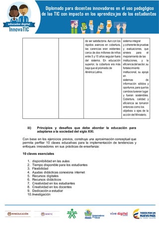 de ser satisfactoria. Aun con los
rápidos avances en cobertura,
las carencias eran evidentes:
cerca de dos millones de niños
entre 5 y 15 años seguían fuera
del sistema. En educación
superior, la cobertura era más
baja que el promedio de
América Latina.
sistema integral
y coherentedepruebas
y evaluaciones, que
sirviera para el
mejoramiento de las
instituciones, y la
eficienciadelsector, su
fortalecimiento
institucional, su apoyo
en
sistemas de
información sólidos y
oportunos,para quelos
cambios tuvieran lugar
y fueran sostenibles.
Cobertura, calidad y
eficiencia se tomaron
entonces como los
objetivos o ejes de la
acción del Ministerio.
iii) Principios y desafíos que debe abordar la educación para
adaptarse a la sociedad del siglo XXI.
Con base en los ejercicios previos, construya una aproximación conceptual que
permita perfilar 10 claves educativas para la implementación de tendencias y
enfoques innovadores en sus prácticas de enseñanza:
10 claves esenciales
1. disponibilidad en las aulas
2. Tiempo disponible para los estudiantes
3. Flexibilidad
4. Ayudas didácticas conexiona internet
5. Recursos digitales
6. Recursos didácticos
7. Creatividad en los estudiantes
8. Creatividad en los docentes
9. Dedicación a estudiar
10.Investigación
 