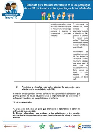 particularesorientadasamejorar
las condiciones de conectividad
enelpaís, crearunambienteque
promueva el desarrollo de
infraestructura y educación,
entre otros.
El componente de
infraestructura estará
orientado a
“potencializar el uso de
la infraestructura TIC,
garantizar la cobertura
de Internet banda
ancha y TVdigital para
la totalidad del territorio
nacionalygarantizar su
sostenibilidad”.
Recientemente se
conocióquecomoparte
del Plan Nacional de
Desarrollo, el Gobierno
incluirá una estrategia
para abrirle paso al
tercer canal de
televisión en Colombia.
Dicho proceso se
llevaría a cabo
mediante una
concesión del Canal
UNO.
iii) Principios y desafíos que debe abordar la educación para
adaptarse a la sociedad del siglo XXI.
Con base en los ejercicios previos, construya una aproximación conceptual que
permita perfilar 10 claves educativas para la implementación de tendencias y
enfoques innovadores en sus prácticas de enseñanza:
10 claves esenciales
1. El docente debe ser un guía que promueva el aprendizaje a partir de
estrategias tecnológicas.
2. Ofrecer alternativas que motiven a los estudiantes y les permita
desarrollar la autonomía en el proceso de enseñanzamás allá de la jornada
escolar.
 