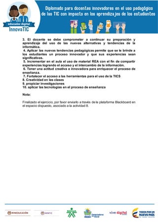 3. El docente se debe comprometer a continuar su preparación y
aprendizaje del uso de las nuevas alternativas y tendencias de la
informática.
4. Aplicar las nuevas tendencias pedagógicas permite que se le brinde a
los estudiantes un proceso innovador y que sus experiencias sean
significativas.
5. Incrementar en el aula el uso de material REA con el fin de compartir
experiencias logrando el acceso y el intercambio de la información.
6. Tener una actitud creativa e innovadora para enriquecer el proceso de
enseñanza.
7. Fortalecer el acceso a las herramientas para el uso de la TICS
8. Creatividad en las clases
9. propiciar investigaciones
10. aplicar las tecnologías en el proceso de enseñanza
Nota:
Finalizado el ejercicio, por favor enviarlo a través de la plataforma Blackboard en
el espacio dispuesto, asociado a la actividad 8.
 