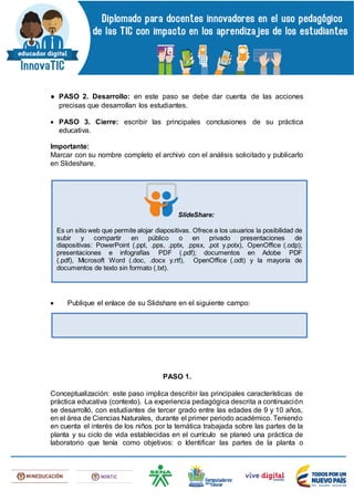 ● PASO 2. Desarrollo: en este paso se debe dar cuenta de las acciones
precisas que desarrollan los estudiantes.
 PASO 3. Cierre: escribir las principales conclusiones de su práctica
educativa.
Importante:
Marcar con su nombre completo el archivo con el análisis solicitado y publicarlo
en Slideshare.
 Publique el enlace de su Slidshare en el siguiente campo:
PASO 1.
Conceptualización: este paso implica describir las principales características de
práctica educativa (contexto). La experiencia pedagógica descrita a continuación
se desarrolló, con estudiantes de tercer grado entre las edades de 9 y 10 años,
en el área de Ciencias Naturales, durante el primer periodo académico. Teniendo
en cuenta el interés de los niños por la temática trabajada sobre las partes de la
planta y su ciclo de vida establecidas en el currículo se planeó una práctica de
laboratorio que tenía como objetivos: o Identificar las partes de la planta o
SlideShare:
Es un sitio web que permite alojar diapositivas. Ofrece a los usuarios la posibilidad de
subir y compartir en público o en privado presentaciones de
diapositivas: PowerPoint (.ppt, .pps, .pptx, .ppsx, .pot y.potx), OpenOffice (.odp);
presentaciones e infografías PDF (.pdf); documentos en Adobe PDF
(.pdf), Microsoft Word (.doc, .docx y.rtf), OpenOffice (.odt) y la mayoría de
documentos de texto sin formato (.txt).
 