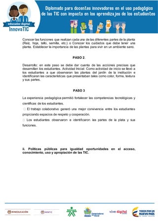 Conocer las funciones que realizan cada una de las diferentes partes de la planta
(Raíz, hoja, tallo, semilla, etc.) o Conocer los cuidados que debe tener una
planta. Establecer la importancia de las plantas para vivir en un ambiente sano.
PASO 2.
Desarrollo: en este paso se debe dar cuenta de las acciones precisas que
desarrollan los estudiantes. Actividad Inicial: Como actividad de inicio se llevó a
los estudiantes a que observaran las plantas del jardín de la institución e
identificaran las características que presentaban tales como color, forma, textura
y sus partes.
PASO 3
La experiencia pedagógica permitió fortalecer las competencias tecnológicas y
científicas de los estudiantes.
colaborativo generó una mejor convivencia entre los estudiantes
propiciando espacios de respeto y cooperación.
funciones.
ii. Políticas públicas para igualdad oportunidades en el acceso,
conocimiento, uso y apropiación de las TIC.
 