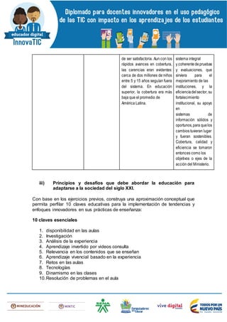 de ser satisfactoria. Aun con los
rápidos avances en cobertura,
las carencias eran evidentes:
cerca de dos millones de niños
entre 5 y 15 años seguían fuera
del sistema. En educación
superior, la cobertura era más
baja que el promedio de
América Latina.
sistema integral
y coherentedepruebas
y evaluaciones, que
sirviera para el
mejoramiento de las
instituciones, y la
eficienciadelsector, su
fortalecimiento
institucional, su apoyo
en
sistemas de
información sólidos y
oportunos,para quelos
cambios tuvieran lugar
y fueran sostenibles.
Cobertura, calidad y
eficiencia se tomaron
entonces como los
objetivos o ejes de la
acción del Ministerio.
iii) Principios y desafíos que debe abordar la educación para
adaptarse a la sociedad del siglo XXI.
Con base en los ejercicios previos, construya una aproximación conceptual que
permita perfilar 10 claves educativas para la implementación de tendencias y
enfoques innovadores en sus prácticas de enseñanza:
10 claves esenciales
1. disponibilidad en las aulas
2. Investigación
3. Análisis de la experiencia
4. Aprendizaje invertido por videos consulta
5. Relevancia en los contenidos que se enseñan
6. Aprendizaje vivencial basado en la experiencia
7. Retos en las aulas
8. Tecnologías
9. Dinamismo en las clases
10.Resolución de problemas en el aula
 