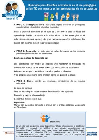 ● PASO 1. Conceptualización: este paso implica describir las principales
características de práctica educativa (contexto).
Para la practica educativa en el aula de 2 se llevó a cabo a través del
aprendizaje flexible que ayuda e incentiva el uso de las tecnologías en el
aula, siendo ello una ayuda y de gran motivación para los estudiantes los
cuales son quienes deben forjar su aprendizaje.
● PASO 2. Desarrollo: en este paso se debe dar cuenta de las acciones
precisas que desarrollan los estudiantes.
En el aula la clase de desarrollo así
Los estudiantes por medio de páginas web realizaron la búsqueda de
información acerca de los seres vivos con instrucción de educandos
Además se apoyaron en videos que ellos pudieron observar
Y se propició una charla para analizar cómo les pareció la clase.
 PASO 3. Cierre: escribir las principales conclusiones de su práctica
educativa.
La clase se concluyo
Que las tecnologías hacen mejorar la motivación del aprendiz
Potencia y mejora el aprendizaje
E incentiva líderes en el aula
Importante:
Marcar con su nombre completo el archivo con el análisis solicitado y publicarlo
en Slideshare.
SlideShare:
Es un sitio web que permite alojar diapositivas. Ofrece a los usuarios la posibilidad
de subir y compartir en público o en privado presentaciones de
diapositivas: PowerPoint (.ppt, .pps, .pptx, .ppsx, .pot y.potx), OpenOffice (.odp);
presentaciones e infografías PDF (.pdf); documentos en Adobe PDF
(.pdf), Microsoft Word (.doc, .docx y.rtf), OpenOffice (.odt) y la mayoría de
documentos de texto sin formato (.txt).
 