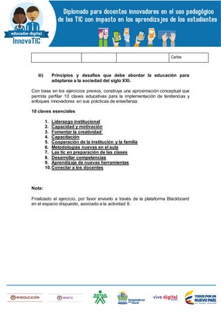 Caribe
iii) Principios y desafíos que debe abordar la educación para
adaptarse a la sociedad del siglo XXI.
Con base en los ejercicios previos, construya una aproximación conceptual que
permita perfilar 10 claves educativas para la implementación de tendencias y
enfoques innovadores en sus prácticas de enseñanza:
10 claves esenciales
1. Liderazgo institucional
2. Capacidad y motivación
3. Fomentar la creatividad´
4. Capacitación
5. Cooperación de la institución y la familia
6. Metodologías nuevas en el aula
7. Las tic en preparación de las clases
8. Desarrollar competencias
9. Aprendizaje de nuevas herramientas
10.Conectar a los docentes
Nota:
Finalizado el ejercicio, por favor enviarlo a través de la plataforma Blackboard
en el espacio dispuesto, asociado a la actividad 8.
 