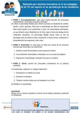 ● PASO 1. Conceptualización: este paso implica describir las principales
características de práctica educativa (contexto).
Se utilizó el aprendizaje flexible para ofrecer opciones al estudiante de cuándo,
dónde y cómo aprender. Para que su aprendizaje sea fácil de comprender
Esto puede ayudar a los estudiantes a cubrir sus necesidades particulares,
ya que tendrán mayor flexibilidad en el ritmo, lugar y forma de entrega de los
contenidos educativos. El aprendizaje flexible puede incluir el uso de
tecnología para el estudio en línea, dedicación a medio tiempo, aceleración o
desaceleración de programas, entre otros.
● PASO 2. Desarrollo: en este paso se debe dar cuenta de las acciones
precisas que desarrollan los estudiantes.
1. Se llevó al aula herramientas tic para apoyar las clases
2. Los estudiantes desarrollaron actividades con un recurso tecnológico
3. Expusieron lo aprendizaje mediante el recurso en cuestión.
 PASO 3. Cierre: escribir las principales conclusiones de su práctica
educativa.
Los estudiantes realizaron un trabajo colaborativo
1. Despertaron su interés en el aula
2. Estuvieron motivados
3. Tuvieron muchas dudas que se despejaron en el aula
Se fortaleció su aprendizaje.
Importante:
Marcar con su nombre completo el archivo con el análisis solicitado y publicarlo
en Slideshare.
SlideShare:
Es un sitio web que permite alojar diapositivas. Ofrece a los usuarios la posibilidad
de subir y compartir en público o en privado presentaciones de
 