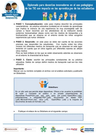 ● PASO 1. Conceptualización: este paso implica describir las principales
características de práctica educativa (contexto).en el modelo de aprendizaje
que implica la vivencia de una experiencia es muy aconsejable salir de
campo a hacer recorrido por los alrededores de la institución donde
podemos transversalizar clases como son los medios de transportes y la
biodiversidad que se observa en el entorno donde los niños acogerán
experiencias que nunca olvidaran
● PASO 2. Desarrollo: en este paso se debe dar cuenta de las acciones
precisas que desarrollan los estudiantes. Con mucho orden los niños
miraran los diferentes medios de transporte que se observen en este lugar
teniendo en cuenta que en otros lugares por diferentes razones se utilizan
otros medios
Pero se hará énfasis en los que se están observando además se observara
en el entorno la diversidad de la fauna
 PASO 3. Cierre: escribir las principales conclusiones de su práctica
educativa. Salida de campo definir medios de transporte cual son los más
utilizados
Importante:
Marcar con su nombre completo el archivo con el análisis solicitado y publicarlo
en Slideshare.
 Publique el enlace de su Slidshare en el siguiente campo:
SlideShare:
Es un sitio web que permite alojar diapositivas. Ofrece a los usuarios la posibilidad
de subir y compartir en público o en privado presentaciones de
diapositivas: PowerPoint (.ppt, .pps, .pptx, .ppsx, .pot y.potx), OpenOffice (.odp);
presentaciones e infografías PDF (.pdf); documentos en Adobe PDF
(.pdf), Microsoft Word (.doc, .docx y.rtf), OpenOffice (.odt) y la mayoría de
documentos de texto sin formato (.txt).
 