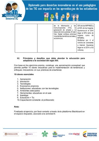 de la Información y las
Comunicaciones (TIC), la
generación de empleo y la
reducción de la pobreza. El plan
Vive Digital conlleva entonces
importantesbeneficiossocialesy
económicos.
50%de las MIPYMES y
al 50% de los hogares.
Queremos en el 2014
llegar al 50% tanto de
hogares como de
MiPyMEs.
Multiplicar por 4 el
número de conexiones
a Internet. Queremos
llegar en el 2014 a 8.8
millones.
iii) Principios y desafíos que debe abordar la educación para
adaptarse a la sociedad del siglo XXI.
Con base en los ejercicios previos, construya una aproximación conceptual que
permita perfilar 10 claves educativas para la implementación de tendencias y
enfoques innovadores en sus prácticas de enseñanza:
10 claves esenciales
1. Apropiación
2. Innovación
3. Tecnologías
4. Escenarios propicios
5. Instituciones educativas con las tecnologías
6. Ambientes adecuados
7. Herramientas educativas en el aula
8. Investigar
9. Educación + Tic
10.Capacitación constante al profesorado
Nota:
Finalizado el ejercicio, por favor enviarlo a través de la plataforma Blackboard en
el espacio dispuesto, asociado a la actividad 8.
 