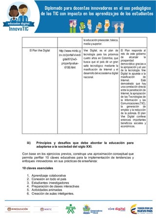 la educaciónpreescolar, básica,
media ysuperior.
El Plan Vive Digital http://www.mintic.g
ov.co/portal/vivedi
gital/612/w3-
propertyvalue-
6106.html
Vive Digital, es el plan de
tecnología para los próximos
cuatro años en Colombia, que
busca que el país dé un gran
salto tecnológico mediante la
masificación de Internet y el
desarrollodelecosistema digital
nacional.
El Plan responde al
reto de este gobierno
de alcanzar la
prosperidad
democrática gracias a
la apropiación y el uso
de la tecnología. Vive
Digital le apuesta a la
masificación de
Internet. Está
demostrado que hay
unacorrelación directa
entre la penetración de
Internet, la apropiación
de las Tecnologías de
la Información y las
Comunicaciones (TIC),
la generación de
empleo y la reducción
de la pobreza. El plan
Vive Digital conlleva
entonces importantes
beneficios sociales y
económicos.
iii) Principios y desafíos que debe abordar la educación para
adaptarse a la sociedad del siglo XXI.
Con base en los ejercicios previos, construya una aproximación conceptual que
permita perfilar 10 claves educativas para la implementación de tendencias y
enfoques innovadores en sus prácticas de enseñanza:
10 claves esenciales
1. Aprendizaje colaborativa
2. Conexión en todo el país
3. Estudiantes investigadores
4. Preparación de clases interactivas
5. Actividades animadas
6. Creación de aulas inteligentes.
 