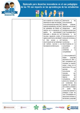 de la inversión en el sector y el
desarrollo de estas tecnologías,
eluso eficientedelasredesy del
espectroradioeléctrico,asícomo
las potestades del Estado en
relación con la planeación, la
gestión, la administración
adecuada y eficiente de los
recursos, regulación, control y
vigilanciadelmismoy facilitando
el libre acceso y sin
discriminaciónde los habitantes
del territorio nacional a la
Sociedad de la Información.
Información y las
Comunicaciones
deberán colaborar,
dentrodelmarcodesus
obligaciones, para
priorizarelaccesoyuso
a las Tecnologías de la
Información y las
Comunicaciones en la
producción de bienes y
servicios, en
condiciones no
discriminatorias en la
conectividad, la
educación, los
contenidos y la
competitividad.
2. Librecompetencia.El
Estado propiciará
escenarios de libre y
leal competencia que
incentiven la inversión
actual y futura en el
sector de las TIC y que
permitan la
concurrencia al
mercado, con
observancia del
régimen de
competencia, bajo
precios de mercado y
en condiciones de
igualdad. Sin perjuicio
de lo anterior,el Estado
no podrá fijar
condiciones distintas ni
privilegios a favor de
unos competidores en
situaciones similares a
las deotros y propiciará
 