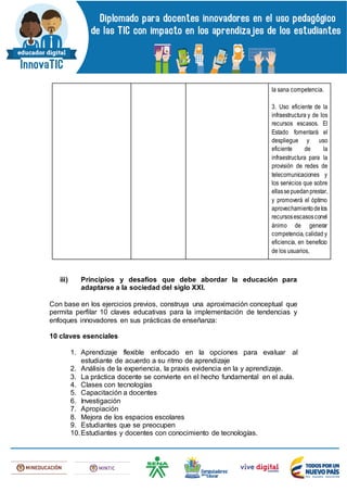 la sana competencia.
3. Uso eficiente de la
infraestructura y de los
recursos escasos. El
Estado fomentará el
despliegue y uso
eficiente de la
infraestructura para la
provisión de redes de
telecomunicaciones y
los servicios que sobre
ellassepuedanprestar,
y promoverá el óptimo
aprovechamientodelos
recursosescasosconel
ánimo de generar
competencia, calidad y
eficiencia, en beneficio
de los usuarios,
iii) Principios y desafíos que debe abordar la educación para
adaptarse a la sociedad del siglo XXI.
Con base en los ejercicios previos, construya una aproximación conceptual que
permita perfilar 10 claves educativas para la implementación de tendencias y
enfoques innovadores en sus prácticas de enseñanza:
10 claves esenciales
1. Aprendizaje flexible enfocado en la opciones para evaluar al
estudiante de acuerdo a su ritmo de aprendizaje
2. Análisis de la experiencia, la praxis evidencia en la y aprendizaje.
3. La práctica docente se convierte en el hecho fundamental en el aula.
4. Clases con tecnologías
5. Capacitación a docentes
6. Investigación
7. Apropiación
8. Mejora de los espacios escolares
9. Estudiantes que se preocupen
10.Estudiantes y docentes con conocimiento de tecnologías.
 