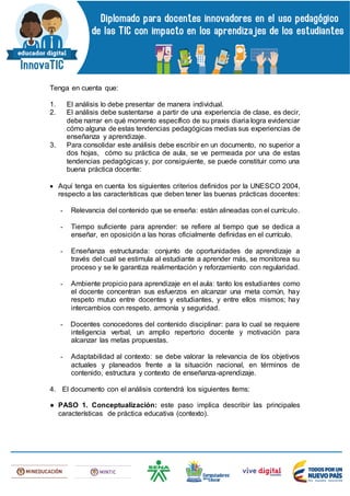 Tenga en cuenta que:
1. El análisis lo debe presentar de manera individual.
2. El análisis debe sustentarse a partir de una experiencia de clase, es decir,
debe narrar en qué momento específico de su praxis diaria logra evidenciar
cómo alguna de estas tendencias pedagógicas medias sus experiencias de
enseñanza y aprendizaje.
3. Para consolidar este análisis debe escribir en un documento, no superior a
dos hojas, cómo su práctica de aula, se ve permeada por una de estas
tendencias pedagógicas y, por consiguiente, se puede constituir como una
buena práctica docente:
 Aquí tenga en cuenta los siguientes criterios definidos por la UNESCO 2004,
respecto a las características que deben tener las buenas prácticas docentes:
- Relevancia del contenido que se enseña: están alineadas con el currículo.
- Tiempo suficiente para aprender: se refiere al tiempo que se dedica a
enseñar, en oposición a las horas oficialmente definidas en el currículo.
- Enseñanza estructurada: conjunto de oportunidades de aprendizaje a
través del cual se estimula al estudiante a aprender más, se monitorea su
proceso y se le garantiza realimentación y reforzamiento con regularidad.
- Ambiente propicio para aprendizaje en el aula: tanto los estudiantes como
el docente concentran sus esfuerzos en alcanzar una meta común, hay
respeto mutuo entre docentes y estudiantes, y entre ellos mismos; hay
intercambios con respeto, armonía y seguridad.
- Docentes conocedores del contenido disciplinar: para lo cual se requiere
inteligencia verbal, un amplio repertorio docente y motivación para
alcanzar las metas propuestas.
- Adaptabilidad al contexto: se debe valorar la relevancia de los objetivos
actuales y planeados frente a la situación nacional, en términos de
contenido, estructura y contexto de enseñanza-aprendizaje.
4. El documento con el análisis contendrá los siguientes ítems:
● PASO 1. Conceptualización: este paso implica describir las principales
características de práctica educativa (contexto).
 