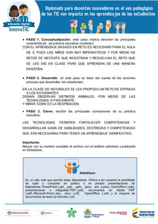 ● PASO 1. Conceptualización: este paso implica describir las principales
características de práctica educativa (contexto).
CON EL APRENDIZAJE BASADO EN RETO ES NECESARIO PARA EL AULA
DE 5, PUES LOS NIÑOS SON MUY IMPERACTIVOS Y POR MEDIO DE
RETOS SE NECESITA QUE INVESTIGAN Y RESUELVAN EL RETO QUE
SE LES DIO EN CLASE PARA QUE APRENDAN DE UNA MANERA
DIVERTIDA.
● PASO 2. Desarrollo: en este paso se debe dar cuenta de las acciones
precisas que desarrollan los estudiantes.
EN LA CLASE DE NATURALES SE LES PROPUSO UN RETO DE ENTRADA
A LOS ESTUDIANTES
DEBIAN OBSERVAR DISTINTOS ANIMALES, POR MEDIO DE LAS
TECNOLOGIAS O FISICAMENTE
Y MIRAR COMO ES LA RESPIRACION.
 PASO 3. Cierre: escribir las principales conclusiones de su práctica
educativa.
LAS TECNOLOGIAS PERMITEN FORTALECER COMPETENCIAS Y
DESARROLLAR GAMA DE HABILIDADES, DESTREZAS Y COMPETENCIAS
QUE SON NECESARIAS PARA TENER UN APRENDIZAJE SIGNIFICATIVO.
Importante:
Marcar con su nombre completo el archivo con el análisis solicitado y publicarlo
en Slideshare.
SlideShare:
Es un sitio web que permite alojar diapositivas. Ofrece a los usuarios la posibilidad
de subir y compartir en público o en privado presentaciones de
diapositivas: PowerPoint (.ppt, .pps, .pptx, .ppsx, .pot y.potx), OpenOffice (.odp);
presentaciones e infografías PDF (.pdf); documentos en Adobe PDF
(.pdf), Microsoft Word (.doc, .docx y.rtf), OpenOffice (.odt) y la mayoría de
documentos de texto sin formato (.txt).
 