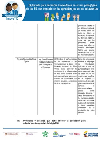 grados que a través de
un teléfono inteligente
(e incluso desde las
aulas de clase), se
encargan de construir
su identidad digital. Lo
grave es que los
profesores saben
menos que ellos en
materia tecnológica,
hecho que algunos
reconocen con voces
tan melancólicascomo
Proyecto Nacional de Fibra
Óptica
http://es.slideshare
.net/diplomadoinno
vatic1/tallerpractic
o10-yocasta
El Ministerio de las Tecnologías
de la Información y las
Comunicaciones a través del
Proyecto Nacional de Fibra
Óptica busca promover la
ampliación de la infraestructura
de fibra óptica existente en el
país, para así llegar a un mayor
número de colombianos con
mejores servicios, condiciones
técnicas yeconómicas.
Para ello, el proyecto
fomenta el despliegue
de infraestructura
óptica en el país, con
puntosdellegadaenlas
cabeceras municipales
de cada uno de los
municipios a beneficiar
en el proyecto. La
expansión, la cobertura
y la comercializaciónde
servicios de
telecomunicaciones
(banda ancha,
televisión, telefonía, y
otros) en cada uno de
los municipios, estará a
cargo del proponente
que ejecute el proyecto
u otros operadores
interesados en la
prestación de estos
servicios.
iii) Principios y desafíos que debe abordar la educación para
adaptarse a la sociedad del siglo XXI.
 