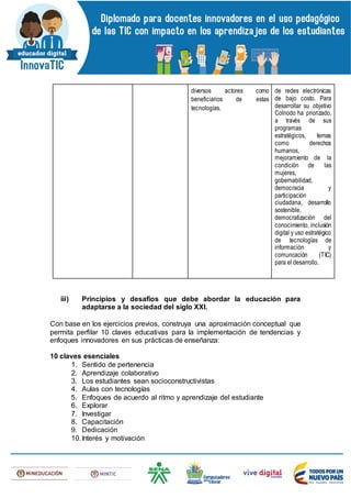 diversos actores como
beneficiarios de estas
tecnologías.
de redes electrónicas
de bajo costo. Para
desarrollar su objetivo
Colnodo ha priorizado,
a través de sus
programas
estratégicos, temas
como derechos
humanos,
mejoramiento de la
condición de las
mujeres,
gobernabilidad,
democracia y
participación
ciudadana, desarrollo
sostenible,
democratización del
conocimiento, inclusión
digital y uso estratégico
de tecnologías de
información y
comuncación (TIC)
para el desarrollo.
iii) Principios y desafíos que debe abordar la educación para
adaptarse a la sociedad del siglo XXI.
Con base en los ejercicios previos, construya una aproximación conceptual que
permita perfilar 10 claves educativas para la implementación de tendencias y
enfoques innovadores en sus prácticas de enseñanza:
10 claves esenciales
1. Sentido de pertenencia
2. Aprendizaje colaborativo
3. Los estudiantes sean socioconstructivistas
4. Aulas con tecnologías
5. Enfoques de acuerdo al ritmo y aprendizaje del estudiante
6. Explorar
7. Investigar
8. Capacitación
9. Dedicación
10.Interés y motivación
 
