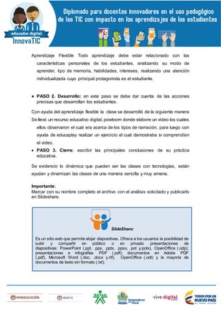 Aprendizaje Flexible Todo aprendizaje debe estar relacionado con las
características personales de los estudiantes, analizando su modo de
aprender, tipo de memoria, habilidades, intereses, realizando una atención
individualizada cuyo principal protagonista es el estudiante.
● PASO 2. Desarrollo: en este paso se debe dar cuenta de las acciones
precisas que desarrollan los estudiantes.
Con ayuda del aprendizaje flexible la clase se desarrolló de la siguiente manera
Se llevó un recurso educativo digital, powtoom donde elabore un video los cuales
ellos observaron el cual era acerca de los tipos de narración, para luego con
ayuda de educaplay realizar un ejercicio el cual demostraba si comprendían
el video.
 PASO 3. Cierre: escribir las principales conclusiones de su práctica
educativa.
Se evidencio lo dinámica que pueden ser las clases con tecnologías, están
ayudan y dinamizan las clases de una manera sencilla y muy amena.
Importante:
Marcar con su nombre completo el archivo con el análisis solicitado y publicarlo
en Slideshare.
SlideShare:
Es un sitio web que permite alojar diapositivas. Ofrece a los usuarios la posibilidad de
subir y compartir en público o en privado presentaciones de
diapositivas: PowerPoint (.ppt, .pps, .pptx, .ppsx, .pot y.potx), OpenOffice (.odp);
presentaciones e infografías PDF (.pdf); documentos en Adobe PDF
(.pdf), Microsoft Word (.doc, .docx y.rtf), OpenOffice (.odt) y la mayoría de
documentos de texto sin formato (.txt).
 