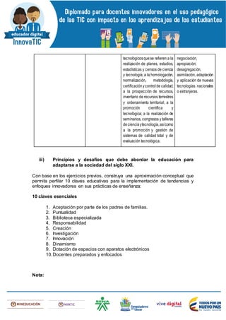 tecnológicosquese refieren a la
realización de planes, estudios,
estadísticas y censos de ciencia
y tecnología; a la homologación,
normalización, metodología,
certificaciónycontrolde calidad;
a la prospección de recursos,
inventario de recursos terrestres
y ordenamiento territorial; a la
promoción científica y
tecnológica; a la realización de
seminarios, congresos y talleres
decienciaytecnología,asícomo
a la promoción y gestión de
sistemas de calidad total y de
evaluación tecnológica.
negociación,
apropiación,
desagregación,
asimilación, adaptación
y aplicación de nuevas
tecnologías nacionales
o extranjeras.
iii) Principios y desafíos que debe abordar la educación para
adaptarse a la sociedad del siglo XXI.
Con base en los ejercicios previos, construya una aproximación conceptual que
permita perfilar 10 claves educativas para la implementación de tendencias y
enfoques innovadores en sus prácticas de enseñanza:
10 claves esenciales
1. Aceptación por parte de los padres de familias.
2. Puntualidad
3. Biblioteca especializada
4. Responsabilidad
5. Creación
6. Investigación
7. Innovación
8. Dinamismo
9. Dotación de espacios con aparatos electrónicos
10.Docentes preparados y enfocados
Nota:
 