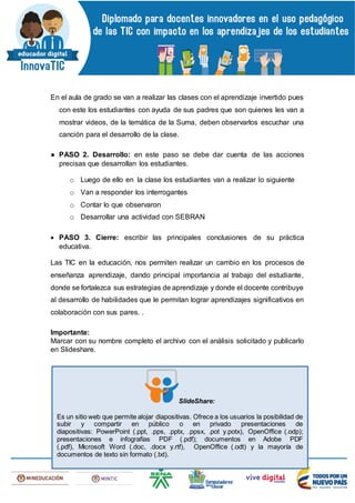 En el aula de grado se van a realizar las clases con el aprendizaje invertido pues
con este los estudiantes con ayuda de sus padres que son quienes les van a
mostrar videos, de la temática de la Suma, deben observarlos escuchar una
canción para el desarrollo de la clase.
● PASO 2. Desarrollo: en este paso se debe dar cuenta de las acciones
precisas que desarrollan los estudiantes.
o Luego de ello en la clase los estudiantes van a realizar lo siguiente
o Van a responder los interrogantes
o Contar lo que observaron
o Desarrollar una actividad con SEBRAN
 PASO 3. Cierre: escribir las principales conclusiones de su práctica
educativa.
Las TIC en la educación, nos permiten realizar un cambio en los procesos de
enseñanza aprendizaje, dando principal importancia al trabajo del estudiante,
donde se fortalezca sus estrategias de aprendizaje y donde el docente contribuye
al desarrollo de habilidades que le permitan lograr aprendizajes significativos en
colaboración con sus pares. .
Importante:
Marcar con su nombre completo el archivo con el análisis solicitado y publicarlo
en Slideshare.
SlideShare:
Es un sitio web que permite alojar diapositivas. Ofrece a los usuarios la posibilidad de
subir y compartir en público o en privado presentaciones de
diapositivas: PowerPoint (.ppt, .pps, .pptx, .ppsx, .pot y.potx), OpenOffice (.odp);
presentaciones e infografías PDF (.pdf); documentos en Adobe PDF
(.pdf), Microsoft Word (.doc, .docx y.rtf), OpenOffice (.odt) y la mayoría de
documentos de texto sin formato (.txt).
 