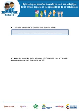  Publique el enlace de su Slidshare en el siguiente campo:
ii. Políticas públicas para igualdad oportunidades en el acceso,
conocimiento, uso y apropiación de las TIC.
http://es.slideshare.net/diplomadoinnovatic1/tallerpractico10-jekssy
 