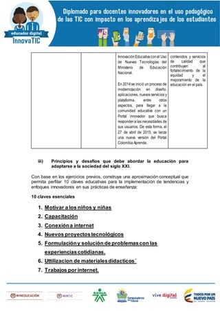 InnovaciónEducativaconel Uso
de Nuevas Tecnologías del
Ministerio de Educación
Nacional.
En 2014se inició un proceso de
modernización en diseño,
aplicaciones, nuevos servicios y
plataforma, entre otros
aspectos, para llegar a la
comunidad educativa con un
Portal innovador que busca
responder a las necesidades de
sus usuarios. De esta forma, el
27 de abril de 2015, se lanza
una nueva versión del Portal
Colombia Aprende.
contenidos y servicios
de calidad que
contribuyen al
fortalecimiento de la
equidad y el
mejoramiento de la
educación en el país.
iii) Principios y desafíos que debe abordar la educación para
adaptarse a la sociedad del siglo XXI.
Con base en los ejercicios previos, construya una aproximación conceptual que
permita perfilar 10 claves educativas para la implementación de tendencias y
enfoques innovadores en sus prácticas de enseñanza:
10 claves esenciales
1. Motivar a los niños y niñas
2. Capacitación
3. Conexióna internet
4. Nuevos proyectostecnológicos
5. Formulacióny solución de problemascon las
experienciascotidianas.
6. Uttilizacion de materialesdidacticos´
7. Trabajos por internet.
 
