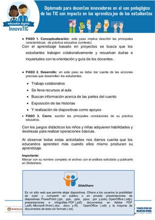 ● PASO 1. Conceptualización: este paso implica describir las principales
características de práctica educativa (contexto).
Con el aprendizaje basado en proyectos se busca que los
estudiantes trabajen colaborativamente y resuelvan dudas e
inquietudes con la orientación y guía de los docentes.
● PASO 2. Desarrollo: en este paso se debe dar cuenta de las acciones
precisas que desarrollan los estudiantes.
 Trabajo colaborativo
 Se lleva recursos al aula
 Buscan información acerca de las partes del cuento
 Exposición de las historias
 Y realización de diapositivas como apoyos
 PASO 3. Cierre: escribir las principales conclusiones de su práctica
educativa.
Con los juegos didácticos los niños y niñas adquieren habilidades y
destrezas para realizar operaciones básicas.
Al observar todas estas actividades nos damos cuenta que los
educandos aprenden más cuando ellos mismo producen su
aprendizaje.
Importante:
Marcar con su nombre completo el archivo con el análisis solicitado y publicarlo
en Slideshare.
SlideShare:
Es un sitio web que permite alojar diapositivas. Ofrece a los usuarios la posibilidad
de subir y compartir en público o en privado presentaciones de
diapositivas: PowerPoint (.ppt, .pps, .pptx, .ppsx, .pot y.potx), OpenOffice (.odp);
presentaciones e infografías PDF (.pdf); documentos en Adobe PDF
(.pdf), Microsoft Word (.doc, .docx y.rtf), OpenOffice (.odt) y la mayoría de
documentos de texto sin formato (.txt).
 