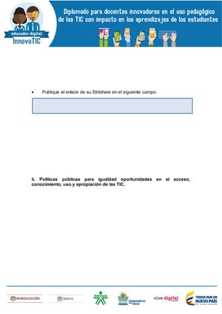  Publique el enlace de su Slidshare en el siguiente campo:
ii. Políticas públicas para igualdad oportunidades en el acceso,
conocimiento, uso y apropiación de las TIC.
 