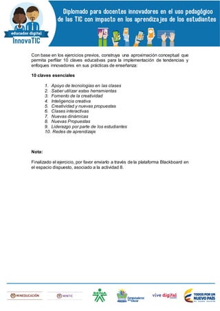 Con base en los ejercicios previos, construya una aproximación conceptual que
permita perfilar 10 claves educativas para la implementación de tendencias y
enfoques innovadores en sus prácticas de enseñanza:
10 claves esenciales
1. Apoyo de tecnologías en las clases
2. Saber utilizar estas herramientas
3. Fomento de la creatividad
4. Inteligencia creativa
5. Creatividad y nuevas propuestas
6. Clases interactivas
7. Nuevas dinámicas
8. Nuevas Propuestas
9. Liderazgo por parte de los estudiantes
10. Redes de aprendizaje
Nota:
Finalizado el ejercicio, por favor enviarlo a través de la plataforma Blackboard en
el espacio dispuesto, asociado a la actividad 8.
 