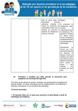 partir de dichas bases se
desprenderán acciones
particulares orientadas a
mejorar las condiciones de
conectividadenel país, crear un
ambiente que promueva el
desarrollo de infraestructura y
educación, entre otros.
digitales.
El componente de
infraestructura estará
orientado a
“potencializar el uso de
la infraestructura TIC,
garantizar la cobertura
de Internet banda
ancha yTVdigital para
la totalidaddel territorio
nacionalygarantizarsu
sostenibilidad”.
Recientemente se
conoció que como
parte delPlan Nacional
de Desarrollo, el
Gobierno incluirá una
estrategia para abrirle
paso al tercer canal de
televisión enColombia.
Dicho proceso se
llevaría a cabo
mediante una
concesión del Canal
UNO.
iii) Principios y desafíos que debe abordar la educación para
adaptarse a la sociedad del siglo XXI.
Con base en los ejercicios previos, construya una aproximación conceptual que
permita perfilar 10 claves educativas para la implementación de tendencias y
enfoques innovadores en sus prácticas de enseñanza:
10 claves esenciales
1. El docente debe ser un guía que promueva el aprendizaje a partir de
estrategias tecnológicas.
 