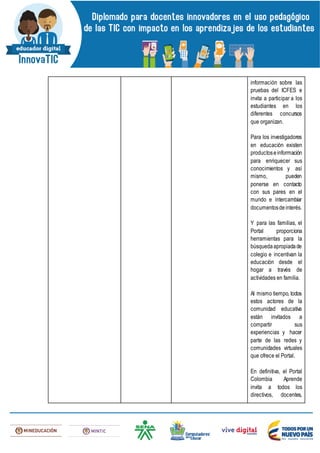 información sobre las
pruebas del ICFES e
invita a participar a los
estudiantes en los
diferentes concursos
que organizan.
Para los investigadores
en educación existen
productoseinformación
para enriquecer sus
conocimientos y así
mismo, pueden
ponerse en contacto
con sus pares en el
mundo e intercambiar
documentosdeinterés.
Y para las familias, el
Portal proporciona
herramientas para la
búsquedaapropiadade
colegio e incentivan la
educación desde el
hogar a través de
actividades en familia.
Al mismo tiempo, todos
estos actores de la
comunidad educativa
están invitados a
compartir sus
experiencias y hacer
parte de las redes y
comunidades virtuales
que ofrece el Portal.
En definitiva, el Portal
Colombia Aprende
invita a todos los
directivos, docentes,
 
