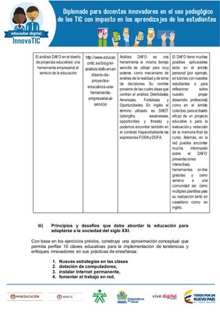 El análisis DAFO en el diseño
de proyectos educativos: una
herramienta empresarial al
servicio de la educación
http://www.educac
ontic.es/blog/el-
analisis-dafo-en-el-
diseno-de-
proyectos-
educativos-una-
herramienta-
empresarial-al-
servicio
Análisis DAFO es una
herramienta al mismo tiempo
sencilla de utilizar pero muy
potente como mecanismo de
análisis de la realidad y de toma
de decisiones. Su nombre
proviene de las cuatroideas que
centran el análisis: Debilidades,
Amenazas, Fortalezas y
Oportunidades. En inglés el
término utilizado es SWOT
(strengths, weaknesses,
opportunities y threats) y
podemos encontrar también en
el contexto hispanohablante las
expresiones FODAyDOFA.
El DAFO tiene muchas
posibles aplicaciones
tanto en el ámbito
personal (por ejemplo,
entutorías connuestros
estudiantes o para
reflexionar sobre
nuestro propio
desarrollo profesional)
como en el ámbito
colectivo,paraeldiseño
eficaz de un proyecto
educativo o para la
evaluación y redacción
de la memoria final de
curso. Además, en la
red puedes encontrar
mucha información
sobre el DAFO:
presentaciones
interactivas,
herramientas on-line
gratuitas y como
servicio a una
comunidad así como
múltiples plantillas para
su realización tanto en
castellano como en
inglés.
iii) Principios y desafíos que debe abordar la educación para
adaptarse a la sociedad del siglo XXI.
Con base en los ejercicios previos, construya una aproximación conceptual que
permita perfilar 10 claves educativas para la implementación de tendencias y
enfoques innovadores en sus prácticas de enseñanza:
1. Nuevas estrategias en las clases
2. dotación de computadores,
3. instalar Internet permanente,
4. fomentar el trabajo en red,
 