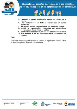 5. visualizar el trabajo colaborativo grupal por medio de la
internet
6. estar modernizados en todo lo concerniente al mundo
globalizado
7. rescatar los valores como fuente de una formación integral
8. permitir la investigación coercitiva del conocimiento
contextual, mediante el uso de las tics
9. toda temática debe ser visualizada por todos mediante la red
10.tener siempre a las tics presente para la construcción de
saberes
Nota:
Finalizado el ejercicio, por favor enviarlo a través de la plataforma Blackboard en
el espacio dispuesto, asociado a la actividad 8.
 